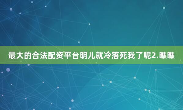 最大的合法配资平台明儿就冷落死我了呢2.瞧瞧