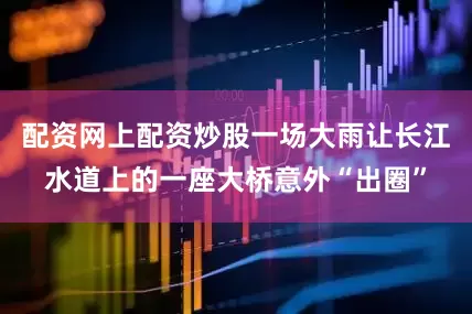 配资网上配资炒股一场大雨让长江水道上的一座大桥意外“出圈”