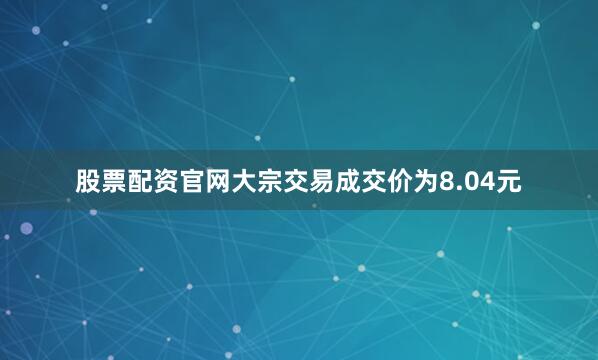 股票配资官网大宗交易成交价为8.04元