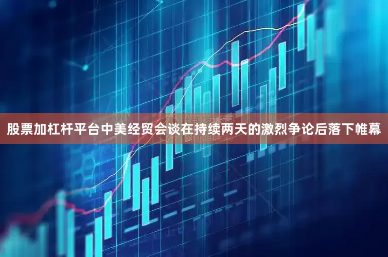 股票加杠杆平台中美经贸会谈在持续两天的激烈争论后落下帷幕