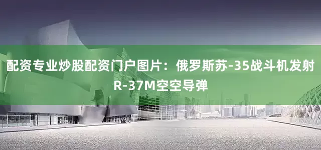 配资专业炒股配资门户图片：俄罗斯苏-35战斗机发射R-37M空空导弹