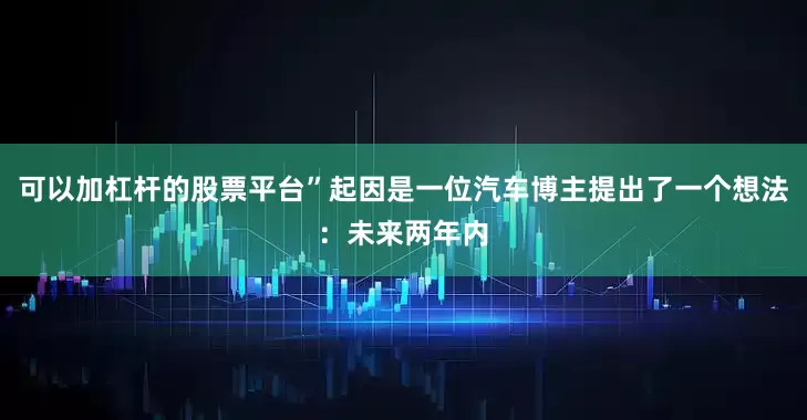 可以加杠杆的股票平台”起因是一位汽车博主提出了一个想法：未来两年内