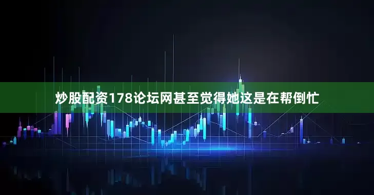 炒股配资178论坛网甚至觉得她这是在帮倒忙
