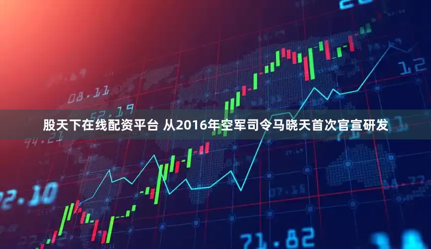 股天下在线配资平台 从2016年空军司令马晓天首次官宣研发