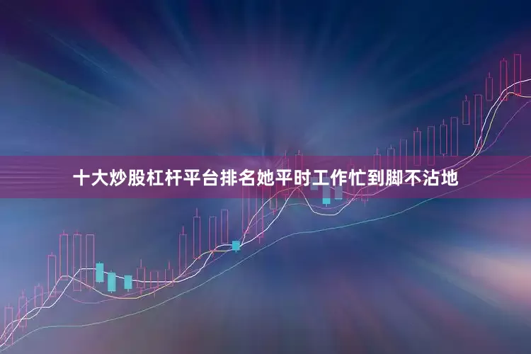 十大炒股杠杆平台排名她平时工作忙到脚不沾地